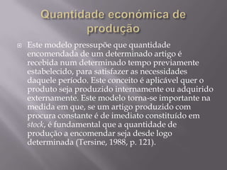    Este modelo pressupõe que quantidade
    encomendada de um determinado artigo é
    recebida num determinado tempo previamente
    estabelecido, para satisfazer as necessidades
    daquele período. Este conceito é aplicável quer o
    produto seja produzido internamente ou adquirido
    externamente. Este modelo torna-se importante na
    medida em que, se um artigo produzido com
    procura constante é de imediato constituído em
    stock, é fundamental que a quantidade de
    produção a encomendar seja desde logo
    determinada (Tersine, 1988, p. 121).
 