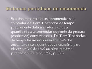    São sistemas em que as encomendas são
    colocadas de T em T períodos de tempo
    previamente determinados e onde a
    quantidade a encomendar depende da procura
    (conhecida) entre revisões. De T em T períodos
    de tempo faz-se uma revisão do stock e
    encomenda-se a quantidade necessária para
    elevar o nível de stock ao nível máximo
    pretendido (Tersine, 1988, p. 135).
 