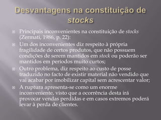    Principais inconvenientes na constituição de stocks
    (Zermati, 1986, p. 22):
   Um dos inconvenientes diz respeito à própria
    fragilidade de certos produtos, que não possuem
    condições de serem mantidos em stock ou poderão ser
    mantidos em períodos muito curtos;
   Outro problema, diz respeito ao custo de posse
    traduzido no facto de existir material não vendido que
    vai acabar por imobilizar capital sem acrescentar valor;
   A ruptura apresenta-se como um enorme
    inconveniente, visto que a ocorrência desta irá
    provocar vendas perdidas e em casos extremos poderá
    levar à perda de clientes.
 