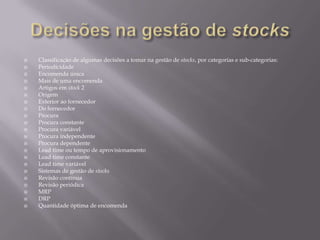    Classificação de algumas decisões a tomar na gestão de stocks, por categorias e sub-categorias:
   Periodicidade
   Encomenda única
   Mais de uma encomenda
   Artigos em stock 2
   Origem
   Exterior ao fornecedor
   Do fornecedor
   Procura
   Procura constante
   Procura variável
   Procura independente
   Procura dependente
   Lead time ou tempo de aprovisionamento
   Lead time constante
   Lead time variável
   Sistemas de gestão de stocks
   Revisão contínua
   Revisão periódica
   MRP
   DRP
   Quantidade óptima de encomenda
 