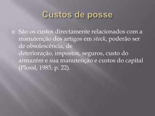    São os custos directamente relacionados com a
    manutenção dos artigos em stock, poderão ser
    de obsolescência, de
    deterioração, impostos, seguros, custo do
    armazém e sua manutenção e custos do capital
    (Plossl, 1985, p. 22).
 