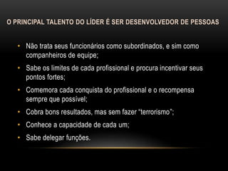 O PRINCIPAL TALENTO DO LÍDER É SER DESENVOLVEDOR DE PESSOAS
• Não trata seus funcionários como subordinados, e sim como
companheiros de equipe;
• Sabe os limites de cada profissional e procura incentivar seus
pontos fortes;
• Comemora cada conquista do profissional e o recompensa
sempre que possível;
• Cobra bons resultados, mas sem fazer “terrorismo”;
• Conhece a capacidade de cada um;
• Sabe delegar funções.
 