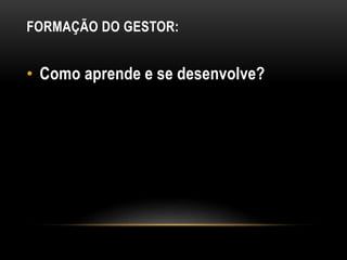 FORMAÇÃO DO GESTOR:
• Como aprende e se desenvolve?
 