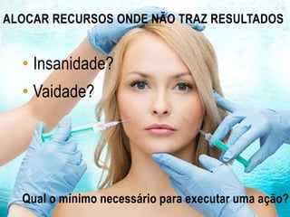 ALOCAR RECURSOS ONDE NÃO TRAZ RESULTADOS
• Insanidade?
• Vaidade?
Qual o mínimo necessário para executar uma ação?
 