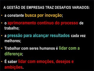 A GESTÃO DE EMPRESAS TRAZ DESAFIOS VARIADOS:
• a constante busca por inovação;
• o aprimoramento contínuo do processo de
trabalho;
• a pressão para alcançar resultados cada vez
melhores;
• Trabalhar com seres humanos é lidar com a
diferença;
• É saber lidar com emoções, desejos e
ambições.
 