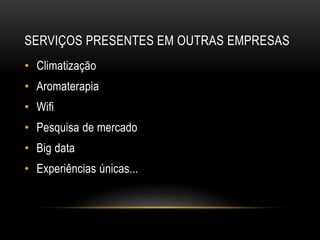 SERVIÇOS PRESENTES EM OUTRAS EMPRESAS
• Climatização
• Aromaterapia
• Wifi
• Pesquisa de mercado
• Big data
• Experiências únicas...
 
