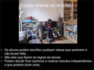 • Os alunos podem escolher qualquer classe que quiserem e
não levam falta.
• São eles que fazem as regras da escola.
• Podem decidir ficar sozinhos e realizar estudos independentes,
o que poderia durar anos.
Escola aberta no brooklin
 