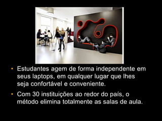 • Estudantes agem de forma independente em
seus laptops, em qualquer lugar que lhes
seja confortável e conveniente.
• Com 30 instituições ao redor do país, o
método elimina totalmente as salas de aula.
 