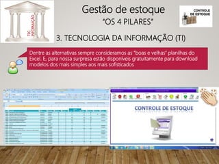 3. TECNOLOGIA DA INFORMAÇÃO (TI)
TEC.
INFORMAÇÃO
Gestão de estoque
“OS 4 PILARES”
Dentre as alternativas sempre consideramos as “boas e velhas” planilhas do
Excel. E, para nossa surpresa estão disponíveis gratuitamente para download
modelos dos mais simples aos mais sofisticados
 