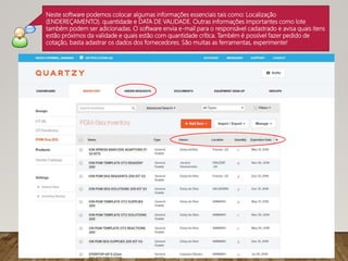Neste software podemos colocar algumas informações essenciais tais como: Localização
(ENDEREÇAMENTO). quantidade e DATA DE VALIDADE. Outras informações importantes como lote
também podem ser adicionadas. O software envia e-mail para o responsável cadastrado e avisa quais itens
estão próximos da validade e quais estão com quantidade crítica. Também é possível fazer pedido de
cotação, basta adastrar os dados dos fornecedores. São muitas as ferramentas, experimente!
 