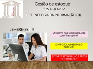 LEMBRE-SE!!!!!
O sistema não faz milagre, não
caminha sozinho!
É PRECISO ALIMENTAR O
SISTEMA!
EVITAR O RETRABALHO E PERDA
DE CONTROLE!!
Gestão de estoque
“OS 4 PILARES”
3. TECNOLOGIA DA INFORMAÇÃO (TI)
TEC.
INFORMAÇÃO
 