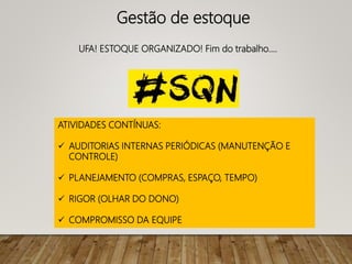 UFA! ESTOQUE ORGANIZADO! Fim do trabalho....
ATIVIDADES CONTÍNUAS:
 AUDITORIAS INTERNAS PERIÓDICAS (MANUTENÇÃO E
CONTROLE)
 PLANEJAMENTO (COMPRAS, ESPAÇO, TEMPO)
 RIGOR (OLHAR DO DONO)
 COMPROMISSO DA EQUIPE
Gestão de estoque
 