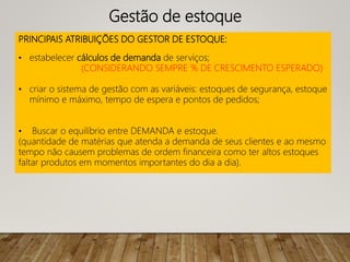 PRINCIPAIS ATRIBUIÇÕES DO GESTOR DE ESTOQUE:
• estabelecer cálculos de demanda de serviços;
(CONSIDERANDO SEMPRE % DE CRESCIMENTO ESPERADO)
• criar o sistema de gestão com as variáveis: estoques de segurança, estoque
mínimo e máximo, tempo de espera e pontos de pedidos;
• Buscar o equilíbrio entre DEMANDA e estoque.
(quantidade de matérias que atenda a demanda de seus clientes e ao mesmo
tempo não causem problemas de ordem financeira como ter altos estoques
faltar produtos em momentos importantes do dia a dia).
Gestão de estoque
 