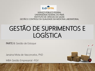 GESTÃO DE SUPRIMENTOS E
LOGÍSTICA
SERVIÇO PÚBLICO FEDERAL
UNIVERSIDADE FEDERAL DO PARÁ
INSTITUTO DE CIÊNCIAS DA SAÚDE
GESTÃO E CONTROLE DA QUALIDADE EM MEDICINA LABORATORIAL
PARTE II: Gestão de Estoque
Janaina Mota de Vasconcelos, PhD
MBA Gestão Empresarial -FGV
 