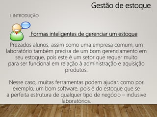 Formas inteligentes de gerenciar um estoque
Prezados alunos, assim como uma empresa comum, um
laboratório também precisa de um bom gerenciamento em
seu estoque, pois este é um setor que requer muito
para ser funcional em relação à administração e aquisição
produtos.
Nesse caso, muitas ferramentas podem ajudar, como por
exemplo, um bom software, pois é do estoque que se
a perfeita estrutura de qualquer tipo de negócio – inclusive
laboratórios.
Gestão de estoque
I. INTRODUÇÃO
 