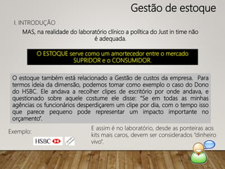 MAS, na realidade do laboratório clínico a política do Just in time não
é adequada.
O estoque também está relacionado a Gestão de custos da empresa. Para
termos ideia da dimensão, podemos tomar como exemplo o caso do Dono
do HSBC. Ele andava a recolher clipes de escritório por onde andava, e
questionado sobre aquele costume ele disse: “Se em todas as minhas
agências os funcionários desperdiçarem um clipe por dia, com o tempo isso
que parece pequeno pode representar um impacto importante no
orçamento”.
Exemplo:
Gestão de estoque
I. INTRODUÇÃO
O ESTOQUE serve como um amortecedor entre o mercado
SUPRIDOR e o CONSUMIDOR.
E assim é no laboratório, desde as ponteiras aos
kits mais caros, devem ser considerados “dinheiro
vivo”.
 