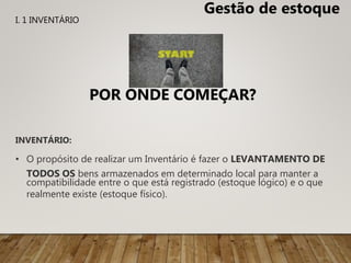 INVENTÁRIO:
• O propósito de realizar um Inventário é fazer o LEVANTAMENTO DE
TODOS OS bens armazenados em determinado local para manter a
compatibilidade entre o que está registrado (estoque lógico) e o que
realmente existe (estoque físico).
POR ONDE COMEÇAR?
Gestão de estoque
I. 1 INVENTÁRIO
 