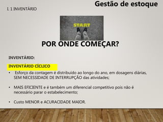 INVENTÁRIO:
• Esforço da contagem é distribuído ao longo do ano, em dosagens diárias,
SEM NECESSIDADE DE INTERRUPÇÃO das atividades;
• MAIS EFICIENTE e é também um diferencial competitivo pois não é
necessário parar o estabelecimento;
• Custo MENOR e ACURACIDADE MAIOR.
INVENTÁRIO CÍCLICO
Gestão de estoque
POR ONDE COMEÇAR?
I. 1 INVENTÁRIO
 