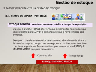 II. 1. TEMPO DE ESPERA (POR ITEM)
ESTOQUE MÍNIMO: venda ou consumo médio x tempo de reposição.
Consumo alto Tempo longo
ESTOQUE MÍNIMO MAIOR
Gestão de estoque
II. FATORES IMPORTANTES NA GESTÃO DE ESTOQUE
Ou seja, é a QUANTIDADE DE ITENS que devemos ter no estoque que
seja suficiente para SUPRIR a demanda até que a nova remessa seja
entregue.
Exemplo 1: Um determinado kit tem consumo alto (demanda alta) e o
fornecedor dá prazo longo para entrega, como muitas vezes acontece
com itens importados. Para esses itens precisamos ter um ESTOQUE
MÍNIMO MAIOR que para outros itens.
 