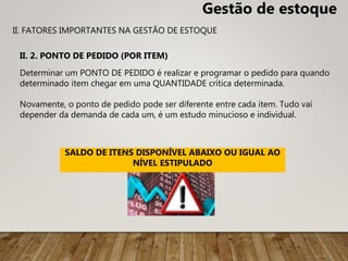 Determinar um PONTO DE PEDIDO é realizar e programar o pedido para quando
determinado item chegar em uma QUANTIDADE crítica determinada.
Novamente, o ponto de pedido pode ser diferente entre cada item. Tudo vai
depender da demanda de cada um, é um estudo minucioso e individual.
SALDO DE ITENS DISPONÍVEL ABAIXO OU IGUAL AO
NÍVEL ESTIPULADO
II. 2. PONTO DE PEDIDO (POR ITEM)
II. FATORES IMPORTANTES NA GESTÃO DE ESTOQUE
Gestão de estoque
 