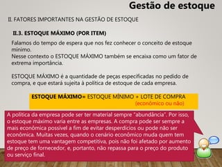 Falamos do tempo de espera que nos fez conhecer o conceito de estoque
mínimo.
Nesse contexto o ESTOQUE MÁXIMO também se encaixa como um fator de
extrema importância.
ESTOQUE MÁXIMO é a quantidade de peças especificadas no pedido de
compra, e que estará sujeita à política de estoque de cada empresa.
II.3. ESTOQUE MÁXIMO (POR ITEM)
ESTOQUE MÁXIMO= ESTOQUE MÍNIMO + LOTE DE COMPRA
(econômico ou não)
II. FATORES IMPORTANTES NA GESTÃO DE ESTOQUE
Gestão de estoque
A política da empresa pode ser ter material sempre “abundância”. Por isso,
o estoque máximo varia entre as empresas. A compra pode ser sempre a
mais econômica possível a fim de evitar desperdícios ou pode não ser
econômica. Muitas vezes, quando o cenário econômico muda quem tem
estoque tem uma vantagem competitiva, pois não foi afetado por aumento
de preço de fornecedor, e, portanto, não repassa para o preço do produto
ou serviço final.
 