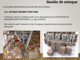 O estoque máximo também pode variar dependendo da CAPACIDADE DE
ARMAZENAGEM DISPONÍVEL, ou seja, ESPAÇO.
Não adianta pedir material se não há espeço disponível para armazenamento
adequado.
II.3. ESTOQUE MÁXIMO (POR ITEM)
II. FATORES IMPORTANTES NA GESTÃO DE ESTOQUE
Gestão de estoque
 