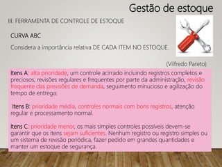 CURVA ABC
Considera a importância relativa DE CADA ITEM NO ESTOQUE.
(Vilfredo Pareto)
Itens A: alta prioridade, um controle acirrado incluindo registros completos e
preciosos, revisões regulares e frequentes por parte da administração, revisão
frequente das previsões de demanda, seguimento minucioso e agilização do
tempo de entrega;
Itens B: prioridade média, controles normais com bons registros, atenção
regular e processamento normal.
Itens C: prioridade menor, os mais simples controles possíveis devem-se
garantir que os itens sejam suficientes. Nenhum registro ou registro simples ou
um sistema de revisão periódica, fazer pedido em grandes quantidades e
manter um estoque de segurança.
III. FERRAMENTA DE CONTROLE DE ESTOQUE
Gestão de estoque
 