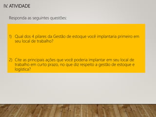 IV. ATIVIDADE
Responda as seguintes questões:
1) Qual dos 4 pilares da Gestão de estoque você implantaria primeiro em
seu local de trabalho?
2) Cite as principais ações que você poderia implantar em seu local de
trabalho em curto prazo, no que diz respeito a gestão de estoque e
logística?
 