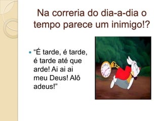 Na correria do dia-a-dia o
tempo parece um inimigo!?


“É tarde, é tarde,
é tarde até que
arde! Ai ai ai
meu Deus! Alô
adeus!”

 
