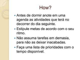 How?
Antes de dormir anote em uma
agenda as atividades que terá no
decorrer do dia seguinte.
 Estipule metas de acordo com o seu
ritmo.
 Não assuma tarefas em demasia,
para não as deixar inacabadas.
 Faça uma lista de prioridades com o
tempo disponível.


 