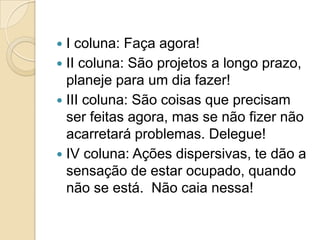 I coluna: Faça agora!
 II coluna: São projetos a longo prazo,
planeje para um dia fazer!
 III coluna: São coisas que precisam
ser feitas agora, mas se não fizer não
acarretará problemas. Delegue!
 IV coluna: Ações dispersivas, te dão a
sensação de estar ocupado, quando
não se está. Não caia nessa!


 