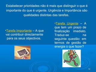 10101010
Estabelecer prioridades não é mais que distinguir o que é
importante do que é urgente. Urgência e Importância são
qualidades distintas das tarefas.
•Tarefa Importante – A que
vai contribuir directamente
para os seus objectivos.
•Tarefa Urgente – A
que tem um prazo de
finalização imediato.
Traduz-se na
seguinte questão: em
termos de gestão de
energia o que fazer?
 