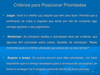 1111
Critérios para Posicionar PrioridadesCritérios para Posicionar Prioridades
 Julgar:Julgar: Você é o melhor juiz daquilo que tem para fazer. Permita que oVocê é o melhor juiz daquilo que tem para fazer. Permita que o
sentimento de culpa e angústia que sente por não ter cumprido algosentimento de culpa e angústia que sente por não ter cumprido algo
consiga agudizar o seu julgamento.consiga agudizar o seu julgamento.
 Relativizar:Relativizar: Ao comparar tarefas e actividades deve ser evidente, queAo comparar tarefas e actividades deve ser evidente, que
algumas têm prioridade sobre outras. Questão de orientação: “Nestealgumas têm prioridade sobre outras. Questão de orientação: “Neste
momento qual é a melhor utilização que posso dar ao meu tempo?”momento qual é a melhor utilização que posso dar ao meu tempo?”
 Regular o tempo:Regular o tempo: Os prazos servem para ditar prioridades. Um factoOs prazos servem para ditar prioridades. Um facto
importante que é o tempo necessário para o arranque de um projecto, deimportante que é o tempo necessário para o arranque de um projecto, de
forma a conseguir ter o projecto concluído dentro do prazo previsto.forma a conseguir ter o projecto concluído dentro do prazo previsto.
1111
 