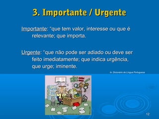 12121212
3. Importante / Urgente3. Importante / Urgente
ImportanteImportante: “que tem valor, interesse ou que é: “que tem valor, interesse ou que é
relevante; que importa.relevante; que importa.
UrgenteUrgente: “que não pode ser adiado ou deve ser: “que não pode ser adiado ou deve ser
feito imediatamente; que indica urgência,feito imediatamente; que indica urgência,
que urge; iminente.que urge; iminente.
In: Dicionário de Língua Portuguesa
 