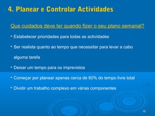 16161616
4. Planear e Controlar Actividades
Que cuidados deve ter quando fizer o seu plano semanal?
 Estabelecer prioridades para todas as actividades
 Ser realista quanto ao tempo que necessitar para levar a cabo
alguma tarefa
 Deixar um tempo para os imprevistos
 Começar por planear apenas cerca de 60% do tempo livre total
 Dividir um trabalho complexo em várias componentes
 