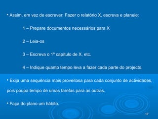 17171717
 Assim, em vez de escrever: Fazer o relatório X, escreva e planeie:
1 – Prepare documentos necessários para X
2 – Leia-os
3 – Escreva o 1º capítulo de X, etc.
4 – Indique quanto tempo leva a fazer cada parte do projecto.
 Exija uma sequência mais proveitosa para cada conjunto de actividades,
pois poupa tempo de umas tarefas para as outras.
 Faça do plano um hábito.
 