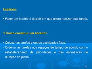 18181818
Horários:
• Fazer um horário é decidir em que altura realizar qual tarefa.
1.Como construir um horário?
• Colocar as tarefas e outras actividades fixas.
• Ordenar as tarefas nos espaços de tempo de acordo com o
estabelecimento de prioridades e das estimativas de
duração do plano.
 