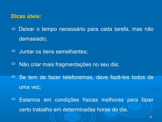 19191919
Dicas úteis:
 Deixar o tempo necessário para cada tarefa, mas não
demasiado;
 Juntar os itens semelhantes;
 Não criar mais fragmentações no seu dia;
 Se tem de fazer telefonemas, deve fazê-los todos de
uma vez;
 Estamos em condições físicas melhores para fazer
certo trabalho em determinadas horas do dia.
 