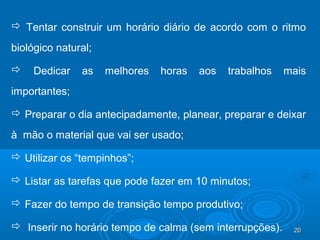 20202020
 Tentar construir um horário diário de acordo com o ritmo
biológico natural;
 Dedicar as melhores horas aos trabalhos mais
importantes;
 Preparar o dia antecipadamente, planear, preparar e deixar
à mão o material que vai ser usado;
 Utilizar os “tempinhos”;
 Listar as tarefas que pode fazer em 10 minutos;
 Fazer do tempo de transição tempo produtivo;
 Inserir no horário tempo de calma (sem interrupções).
 