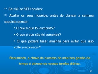 21212121
 Ser fiel ao SEU horário;
 Avaliar os seus horários: antes de planear a semana
seguinte pensar:
• O que é que foi cumprido?
• O que é que não foi cumprido?
• O que poderá fazer amanhã para evitar que isso
volte a acontecer?
Resumindo, a chave do sucesso de uma boa gestão de
tempo é planear as nossas tarefas diárias.
 