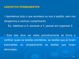 26262626
ASSUNTOS PERMANENTES
• Apontamos tudo o que acontece ou nos é pedido, sem nos
obrigarmos a nenhum cumprimento.
Ex.: telefonar a X, escrever a Y, pensar em organizar Z.
• Esta lista deve ser relida periodicamente de forma a
verificar quais as tarefas prioritárias, as tarefas que já foram
executadas ou simplesmente as tarefas que foram
eliminadas.
 