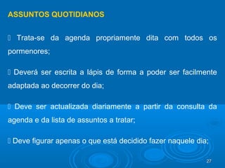 27272727
ASSUNTOS QUOTIDIANOS
 Trata-se da agenda propriamente dita com todos os
pormenores;
 Deverá ser escrita a lápis de forma a poder ser facilmente
adaptada ao decorrer do dia;
 Deve ser actualizada diariamente a partir da consulta da
agenda e da lista de assuntos a tratar;
 Deve figurar apenas o que está decidido fazer naquele dia;
 