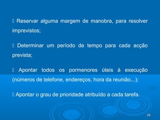 28282828
 Reservar alguma margem de manobra, para resolver
imprevistos;
 Determinar um período de tempo para cada acção
prevista;
 Apontar todos os pormenores úteis à execução
(números de telefone, endereços, hora da reunião...);
 Apontar o grau de prioridade atribuído a cada tarefa.
 