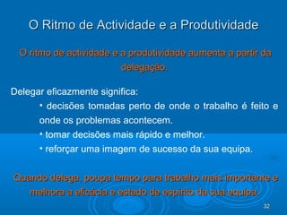 32323232
O Ritmo de Actividade e a ProdutividadeO Ritmo de Actividade e a Produtividade
O ritmo de actividade e a produtividade aumenta a partir daO ritmo de actividade e a produtividade aumenta a partir da
delegação.delegação.
Delegar eficazmente significa:
• decisões tomadas perto de onde o trabalho é feito e
onde os problemas acontecem.
• tomar decisões mais rápido e melhor.
• reforçar uma imagem de sucesso da sua equipa.
Quando delega, poupa tempo para trabalho mais importante eQuando delega, poupa tempo para trabalho mais importante e
melhora a eficácia e estado de espírito da sua equipa.melhora a eficácia e estado de espírito da sua equipa.
 