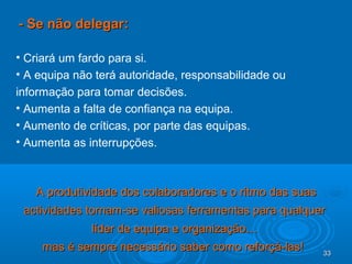 33333333
- Se não delegar:- Se não delegar:
• Criará um fardo para si.
• A equipa não terá autoridade, responsabilidade ou
informação para tomar decisões.
• Aumenta a falta de confiança na equipa.
• Aumento de críticas, por parte das equipas.
• Aumenta as interrupções.
A produtividade dos colaboradores e o ritmo das suasA produtividade dos colaboradores e o ritmo das suas
actividades tornam-se valiosas ferramentas para qualqueractividades tornam-se valiosas ferramentas para qualquer
líder de equipa e organização…líder de equipa e organização…
mas é sempre necessário saber como reforçá-las!mas é sempre necessário saber como reforçá-las!
 