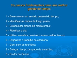 37373737
Os passos fundamentais para uma melhorOs passos fundamentais para uma melhor
gestão de tempo:gestão de tempo:
1 - Desenvolver um sentido pessoal do tempo;
2 - Identificar as metas de longo prazo;
3 - Estabelecer planos de médio prazo;
4 - Planificar o dia;
5 - Utilizar o melhor possível o nosso melhor tempo;
6 - Organizar o trabalho de escritório;
7 - Gerir bem as reuniões;
8 - Delegar tempo ocupado de antemão;
9 - Cuidar da Saúde.
 