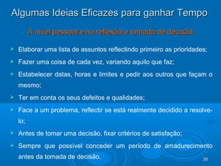 38383838
Algumas Ideias Eficazes para ganhar TempoAlgumas Ideias Eficazes para ganhar Tempo
A nível pessoal e na reflexão e tomada de decisão:A nível pessoal e na reflexão e tomada de decisão:
 Elaborar uma lista de assuntos reflectindo primeiro as prioridades;
 Fazer uma coisa de cada vez, variando aquilo que faz;
 Estabelecer datas, horas e limites e pedir aos outros que façam o
mesmo;
 Ter em conta os seus defeitos e qualidades;
 Face a um problema, reflectir se está realmente decidido a resolve-
lo;
 Antes de tomar uma decisão, fixar critérios de satisfação;
 Sempre que possível conceder um período de amadurecimento
antes da tomada de decisão.
 
