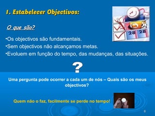 6666
•Os objectivos são fundamentais.
•Sem objectivos não alcançamos metas.
•Evoluem em função do tempo, das mudanças, das situações.
Uma pergunta pode ocorrer a cada um de nós – Quais são os meus
objectivos?
1. Estabelecer Objectivos:1. Estabelecer Objectivos:
O que são?O que são?
Quem não o faz, facilmente se perde no tempo!
 