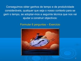 7777
Conseguimos obter ganhos de tempo e de produtividade
consideráveis, qualquer que seja o nosso contexto para se
gerir o tempo, se adoptar-mos a seguinte técnica que nos vai
ajudar a construir objectivos:
Formular 6 perguntas – Exercício
 