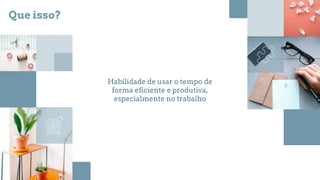 Habilidade de usar o tempo de
forma eficiente e produtiva,
especialmente no trabalho
Que isso?
 